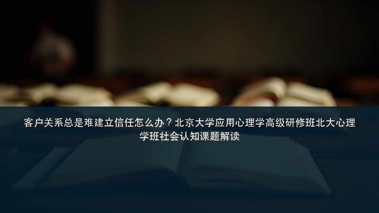 客户关系总是难建立信任怎么办?北京大学应用心理学高级研修班北大心理学班社会认知课题解读