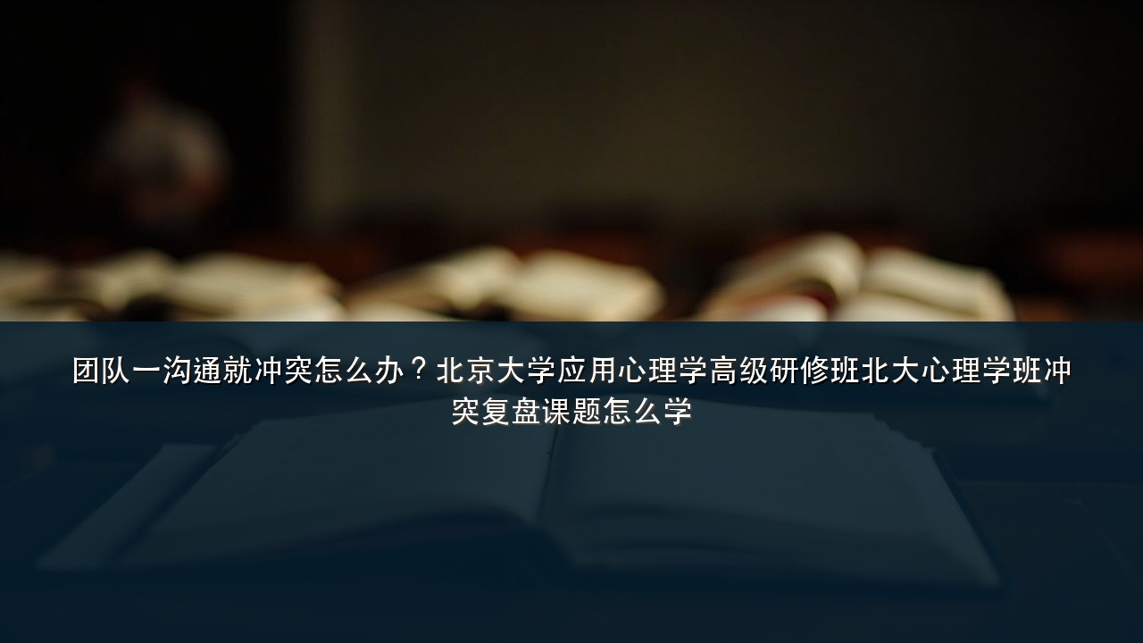 团队一沟通就冲突怎么办？北京大学应用心理学高级研修班北大心理学班冲突复盘课题怎么学