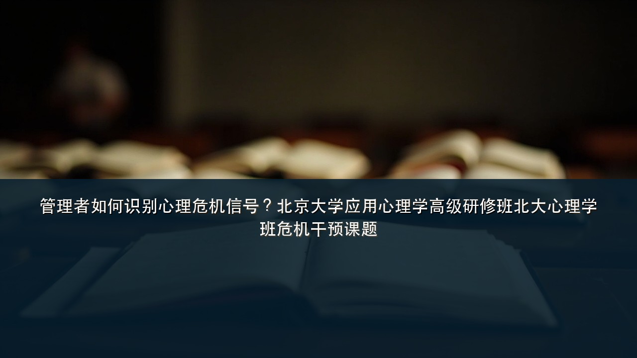 管理者如何识别心理危机信号?北京大学应用心理学高级研修班北大心理学班危机干预课题