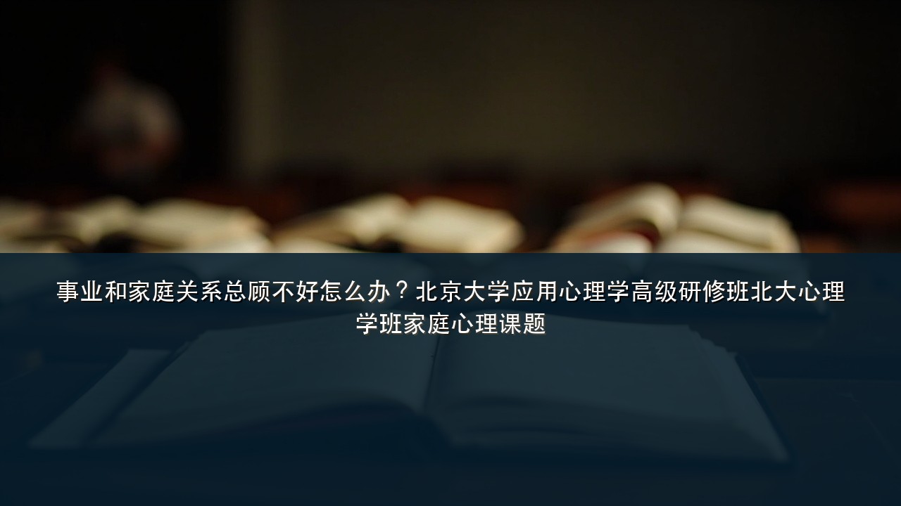 事业和家庭关系总顾不好怎么办？北京大学应用心理学高级研修班北大心理学班家庭心理课题