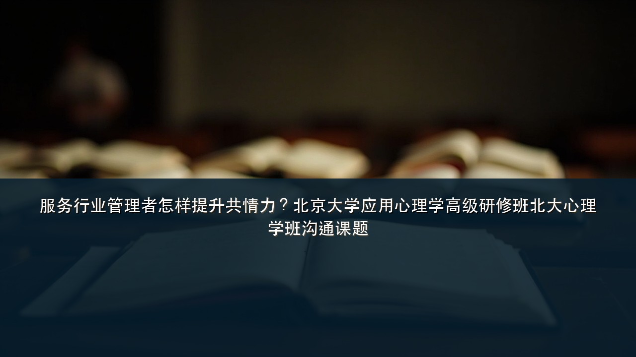 服务行业管理者怎样提升共情力?北京大学应用心理学高级研修班北大心理学班沟通课题