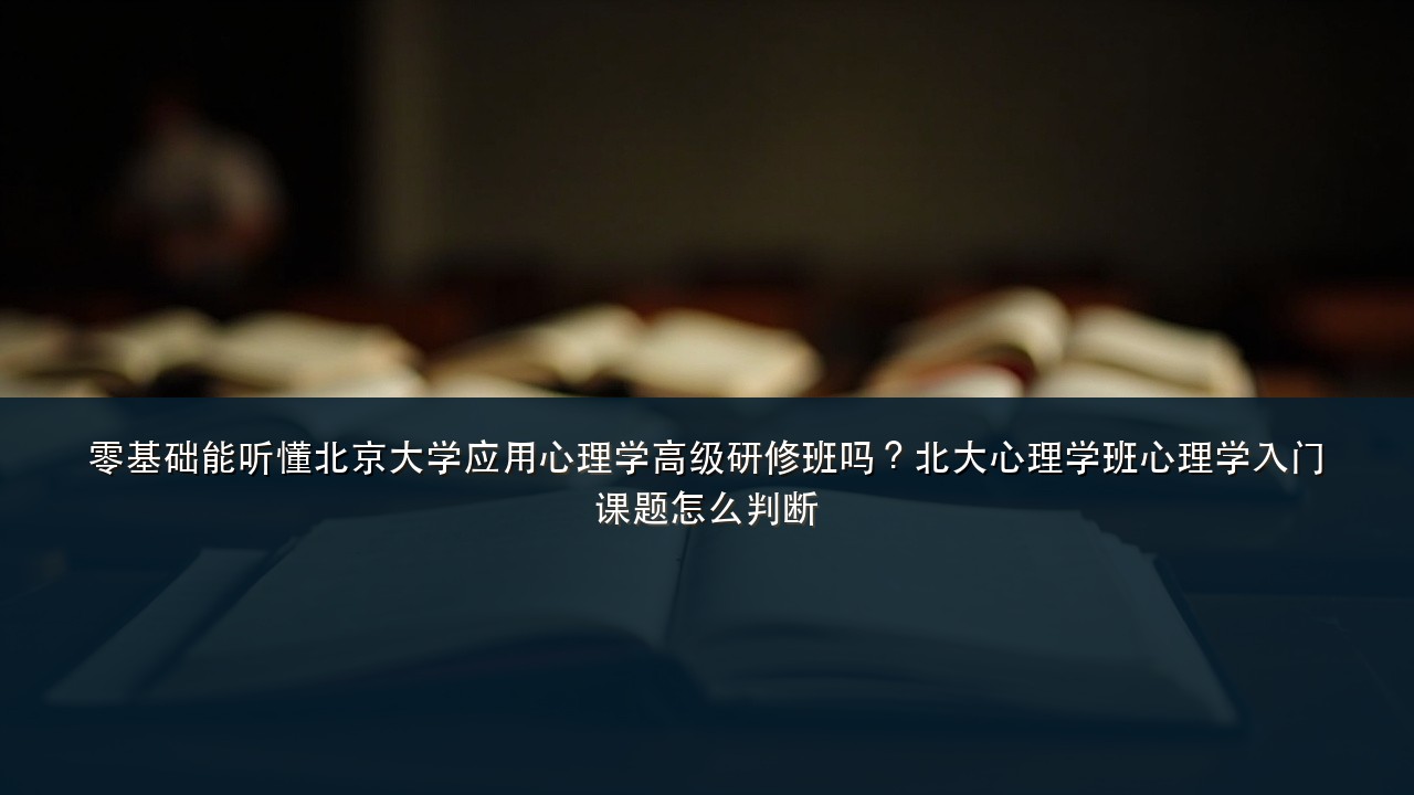 零基础能听懂北京大学应用心理学高级研修班吗?北大心理学班心理学入门课题怎么判断