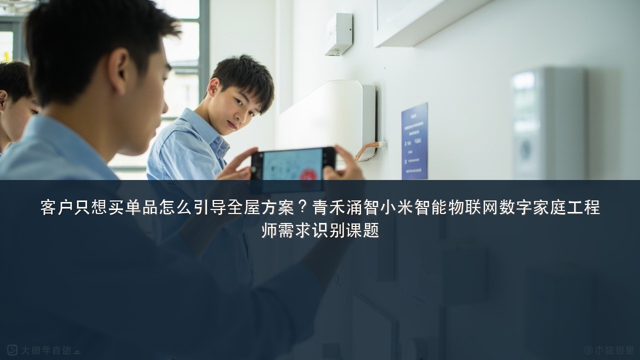 客户只想买单品怎么引导全屋方案?青禾涌智小米智能物联网数字家庭工程师需求识别课题