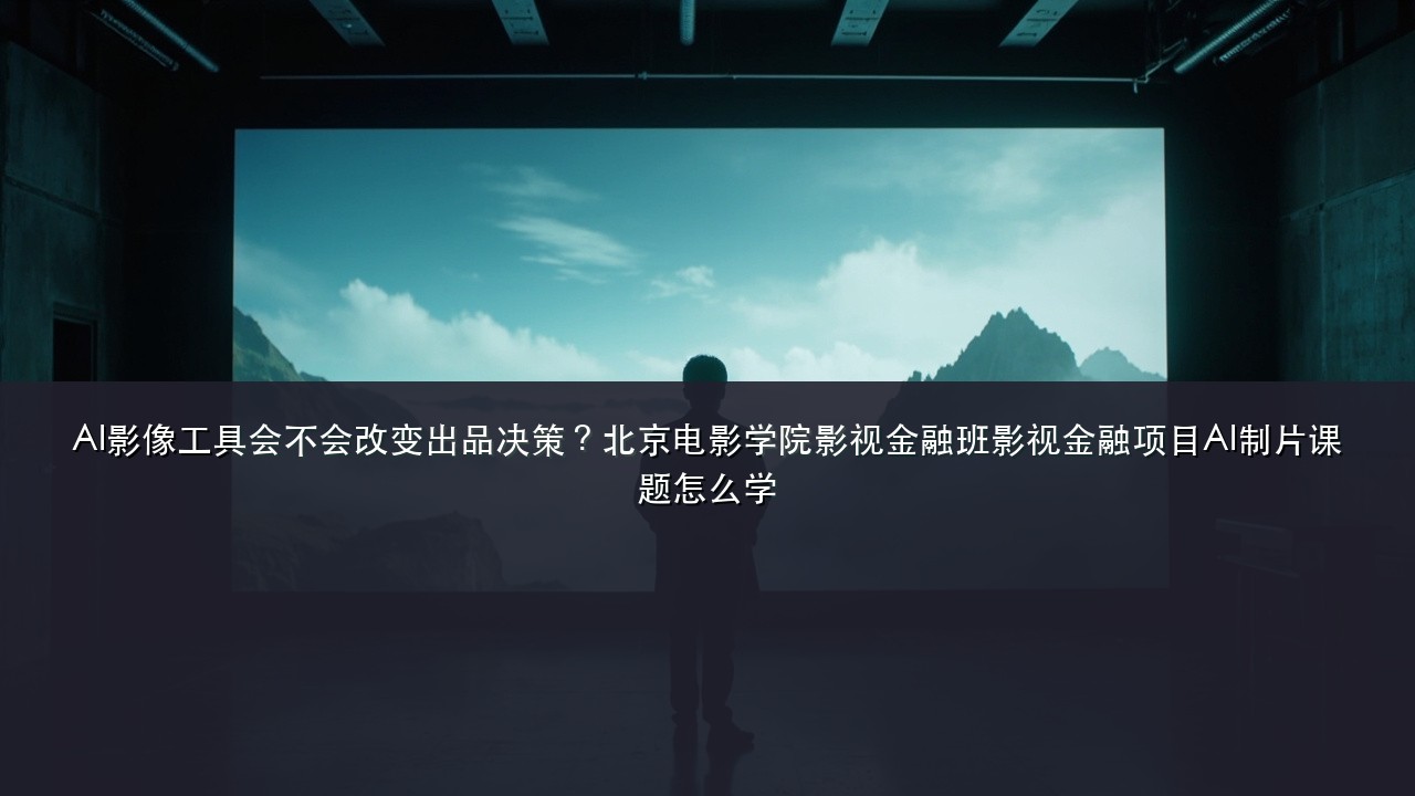 AI影像工具会不会改变出品决策?北京电影学院影视金融班影视金融项目AI制片课题怎么学