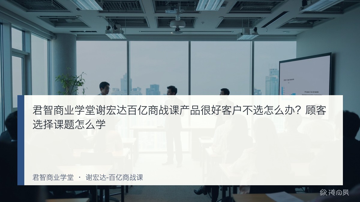 君智商业学堂谢宏达百亿商战课产品很好客户不选怎么办？顾客选择课题怎么学