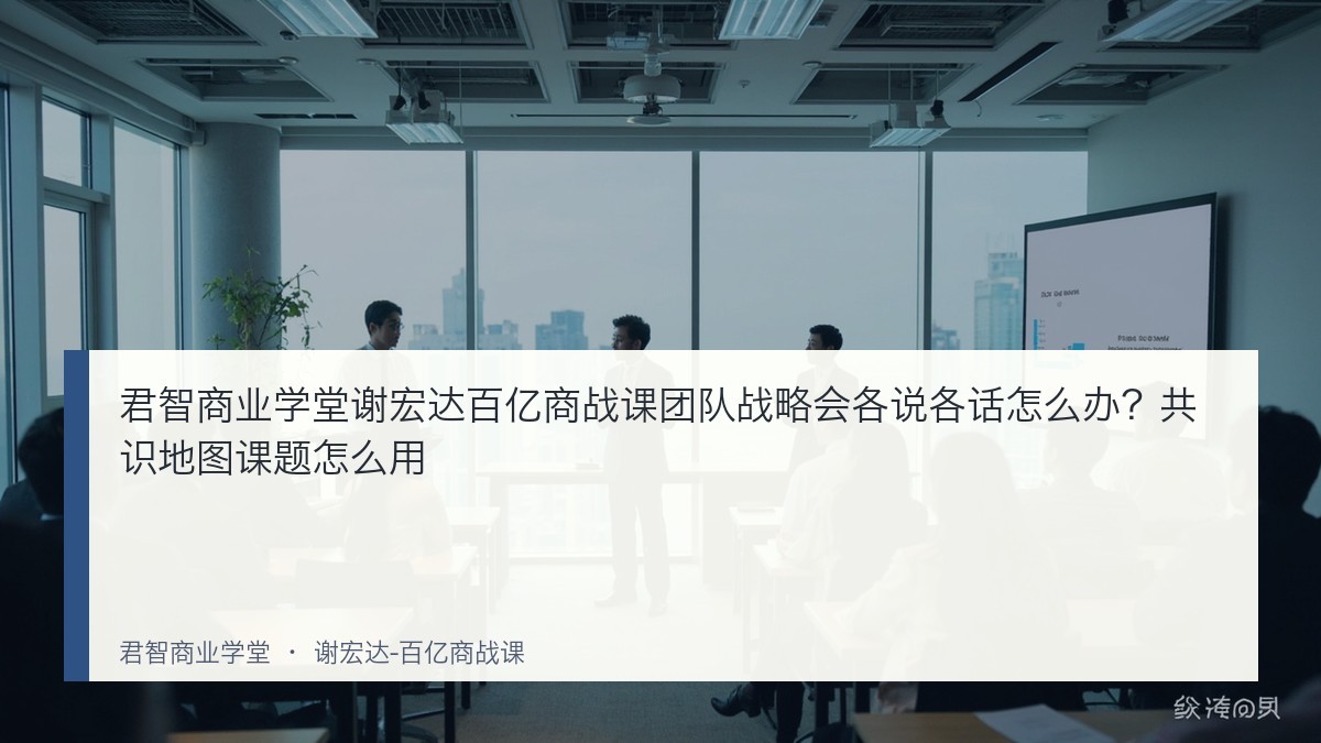君智商业学堂谢宏达百亿商战课团队战略会各说各话怎么办？共识地图课题怎么用