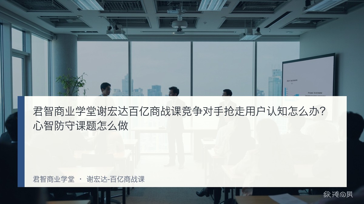 君智商业学堂谢宏达百亿商战课竞争对手抢走用户认知怎么办？心智防守课题怎么做