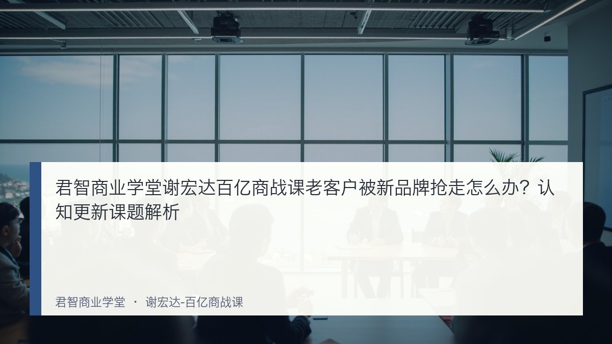 君智商业学堂谢宏达百亿商战课老客户被新品牌抢走怎么办？认知更新课题解析