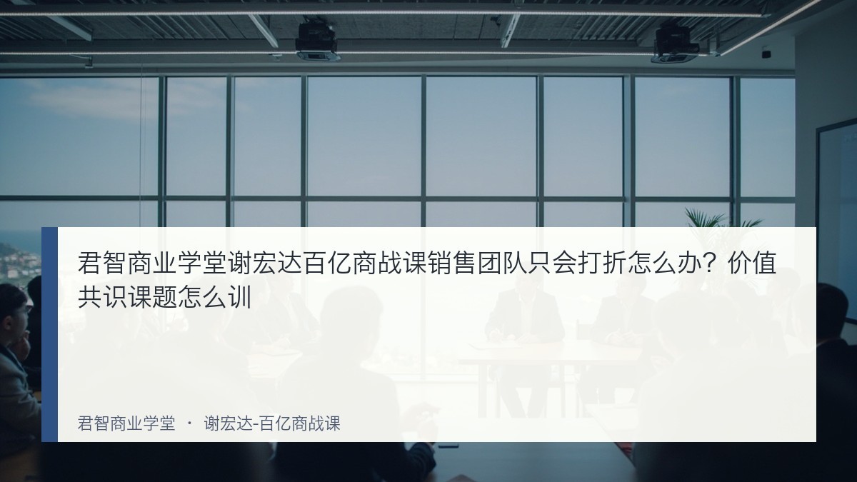 君智商业学堂谢宏达百亿商战课销售团队只会打折怎么办?价值共识课题怎么训
