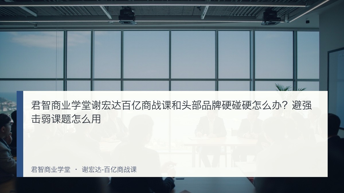 君智商业学堂谢宏达百亿商战课和头部品牌硬碰硬怎么办?避强击弱课题怎么用