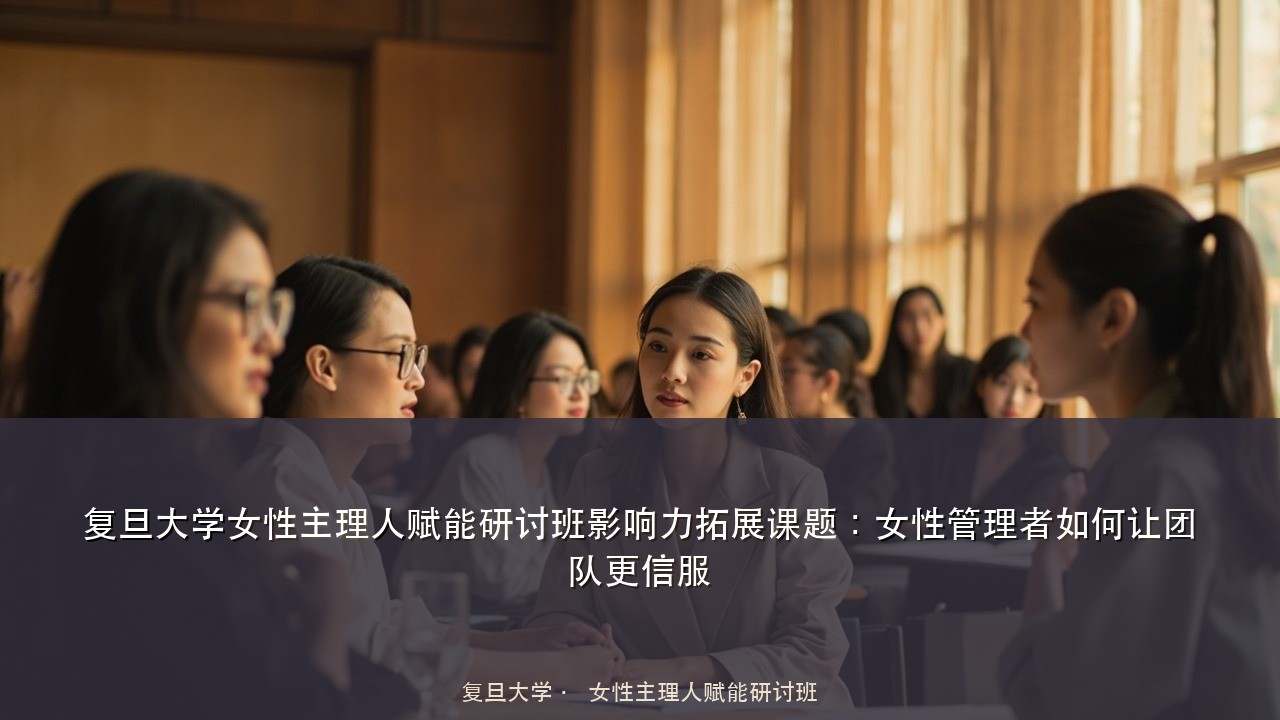 复旦大学女性主理人赋能研讨班影响力拓展课题:女性管理者如何让团队更信服