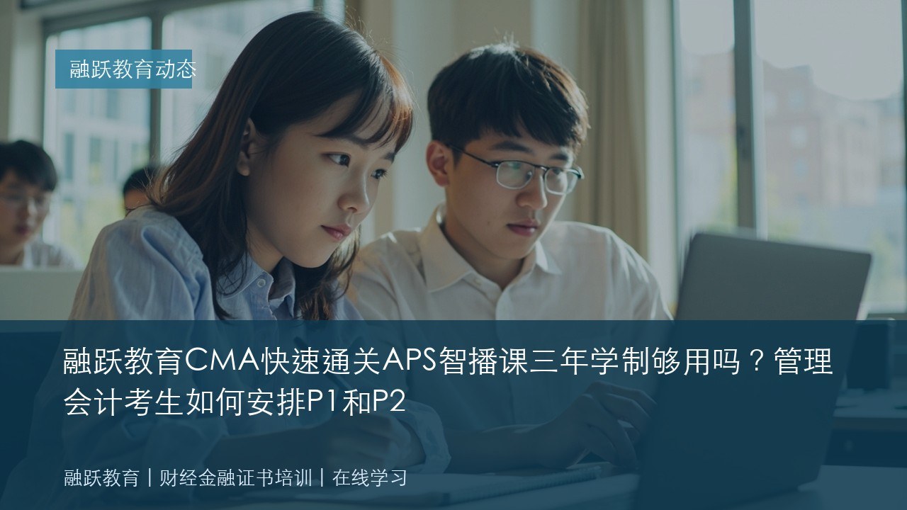 融跃教育CMA快速通关APS智播课三年学制够用吗?管理会计考生如何安排P1和P2