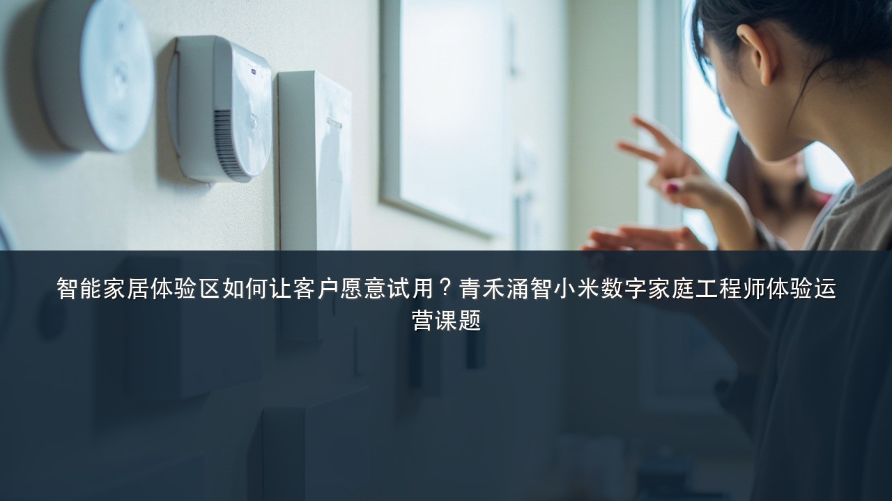 智能家居体验区如何让客户愿意试用?青禾涌智小米数字家庭工程师体验运营课题