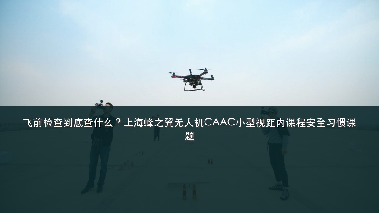 飞前检查到底查什么?上海蜂之翼无人机CAAC小型视距内课程安全习惯课题