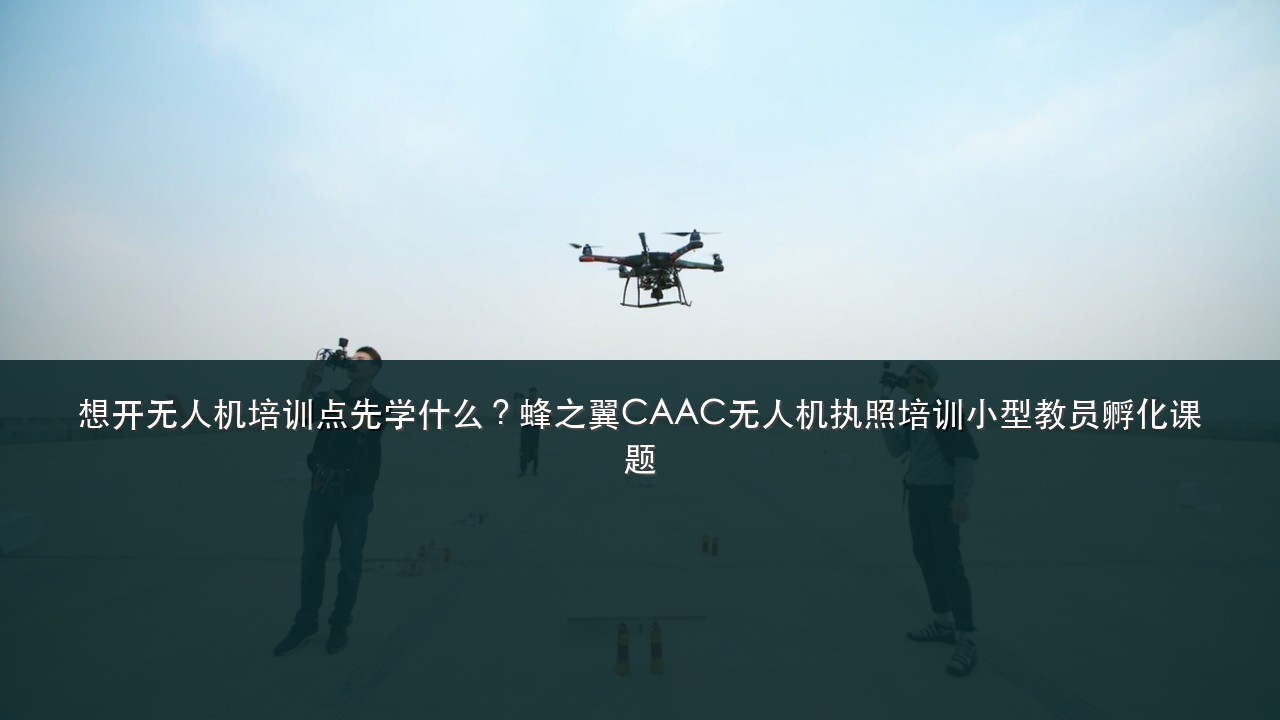 想开无人机培训点先学什么?蜂之翼CAAC无人机执照培训小型教员孵化课题