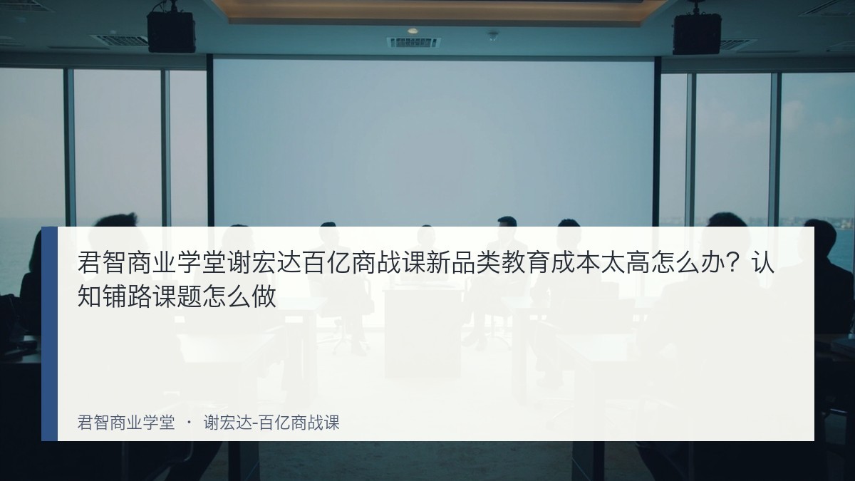 君智商业学堂谢宏达百亿商战课新品类教育成本太高怎么办?认知铺路课题怎么做