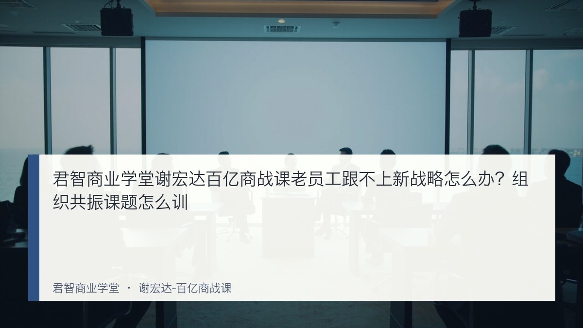 君智商业学堂谢宏达百亿商战课老员工跟不上新战略怎么办?组织共振课题怎么训