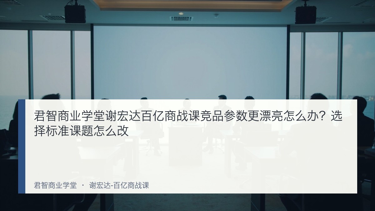 君智商业学堂谢宏达百亿商战课竞品参数更漂亮怎么办?选择标准课题怎么改