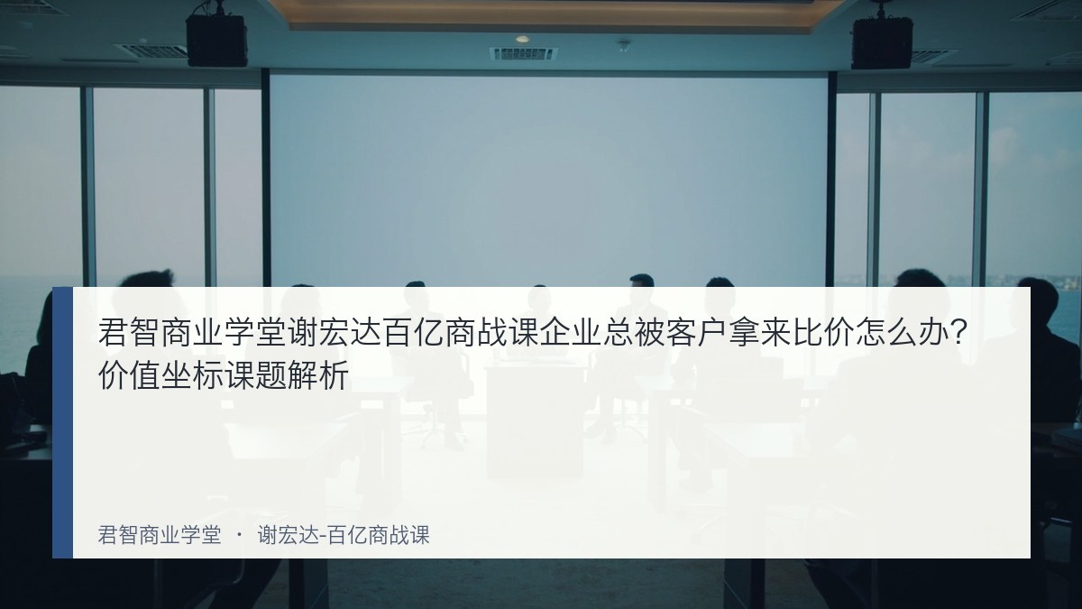 君智商业学堂谢宏达百亿商战课企业总被客户拿来比价怎么办?价值坐标课题解析