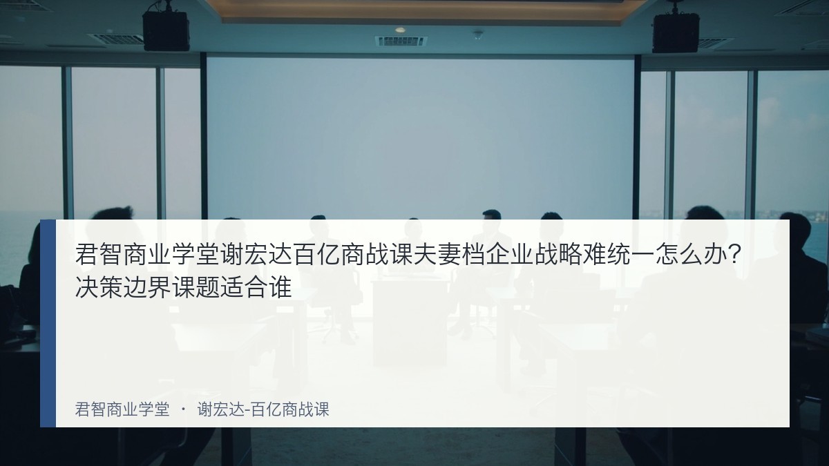 君智商业学堂谢宏达百亿商战课夫妻档企业战略难统一怎么办？决策边界课题适合谁