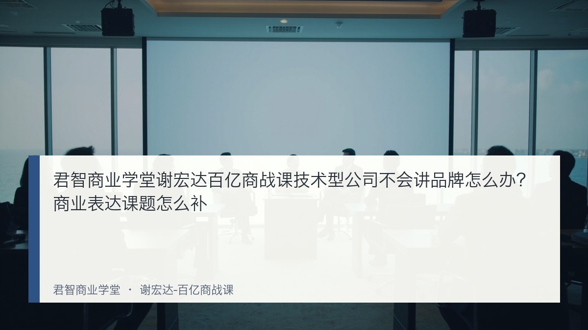 君智商业学堂谢宏达百亿商战课技术型公司不会讲品牌怎么办?商业表达课题怎么补