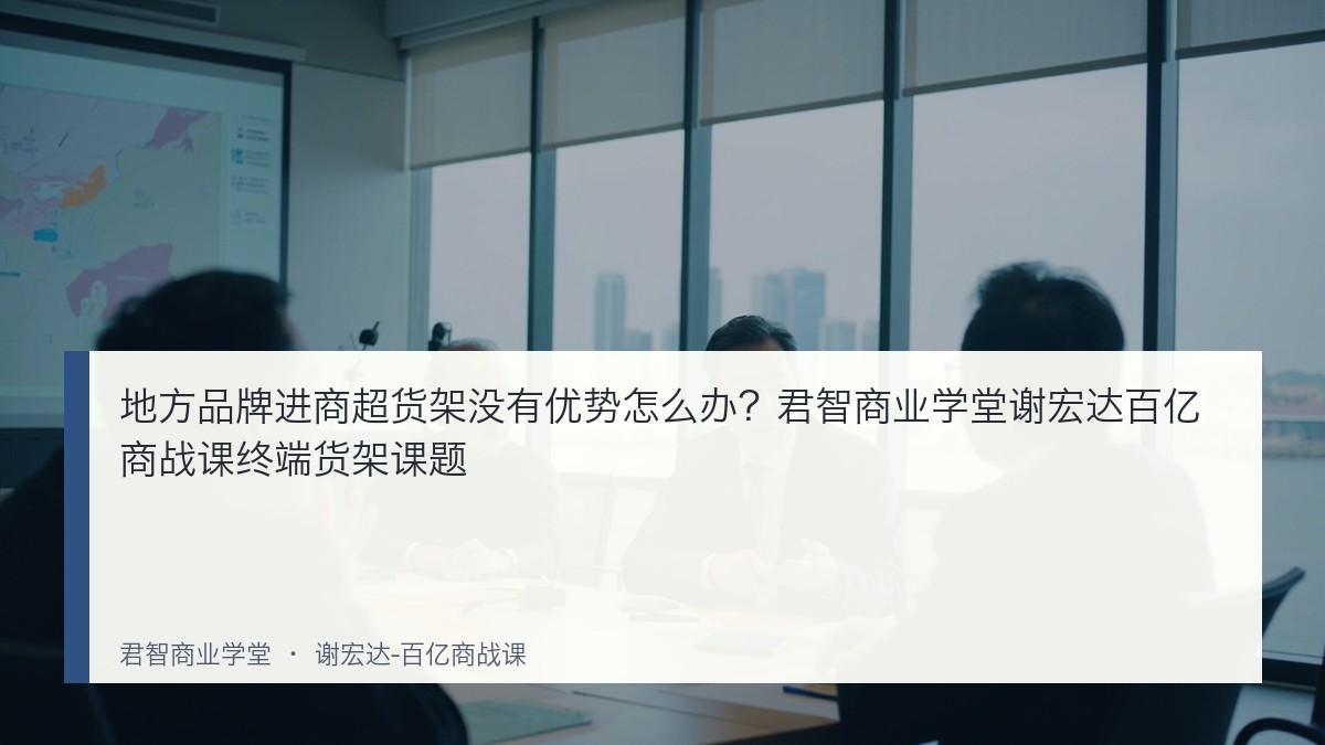 地方品牌进商超货架没有优势怎么办?君智商业学堂谢宏达百亿商战课终端货架课题
