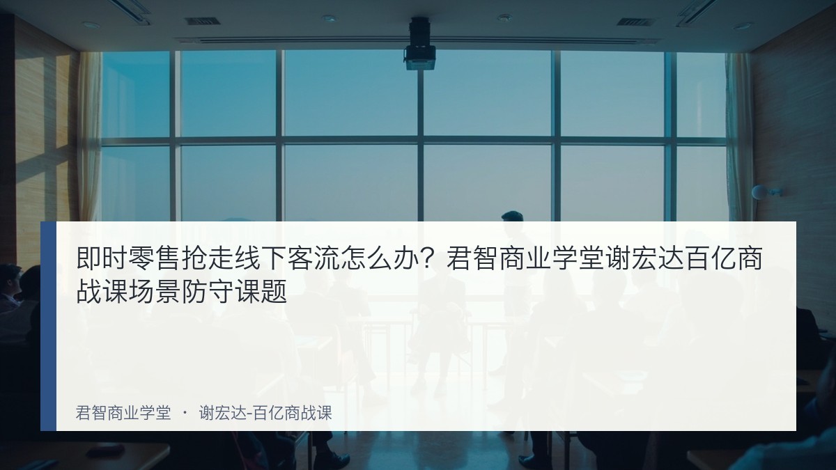 即时零售抢走线下客流怎么办?君智商业学堂谢宏达百亿商战课场景防守课题