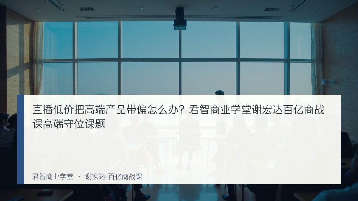 直播低价把高端产品带偏怎么办?君智商业学堂谢宏达百亿商战课高端守位课题