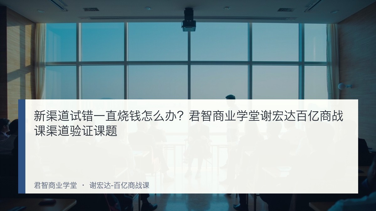 新渠道试错一直烧钱怎么办?君智商业学堂谢宏达百亿商战课渠道验证课题