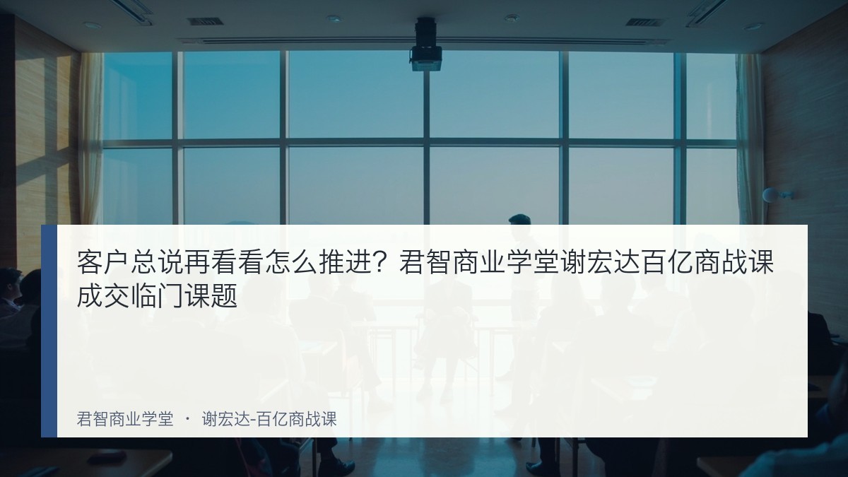 客户总说再看看怎么推进?君智商业学堂谢宏达百亿商战课成交临门课题