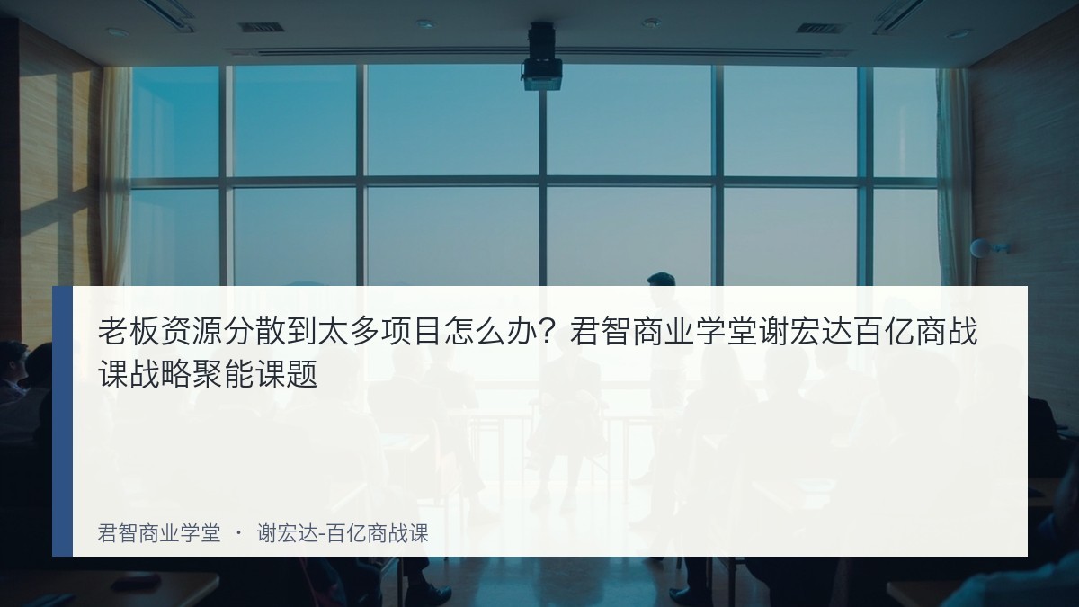 老板资源分散到太多项目怎么办?君智商业学堂谢宏达百亿商战课战略聚能课题