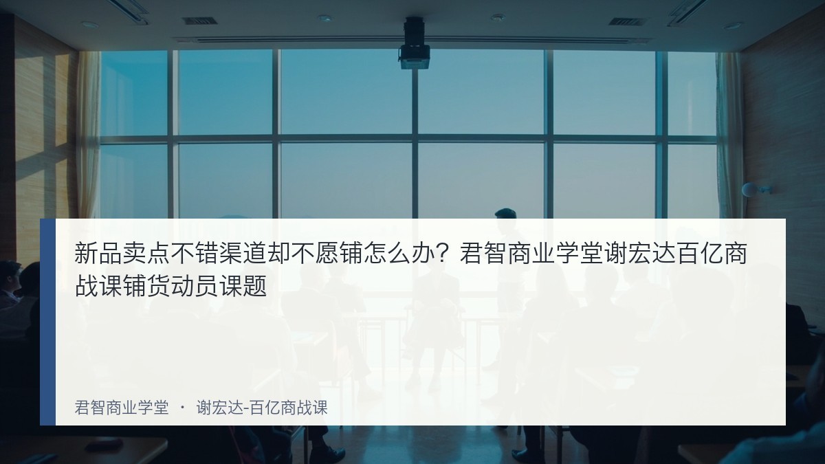 新品卖点不错渠道却不愿铺怎么办?君智商业学堂谢宏达百亿商战课铺货动员课题