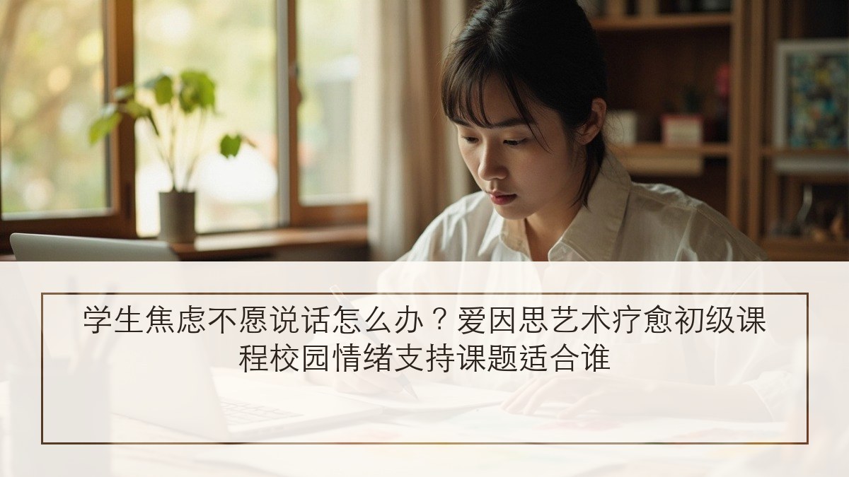 学生焦虑不愿说话怎么办?爱因思艺术疗愈初级课程校园情绪支持课题适合谁