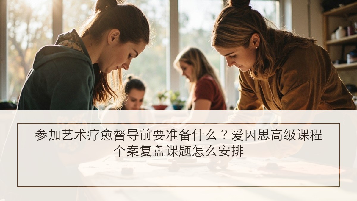 参加艺术疗愈督导前要准备什么？爱因思高级课程个案复盘课题怎么安排
