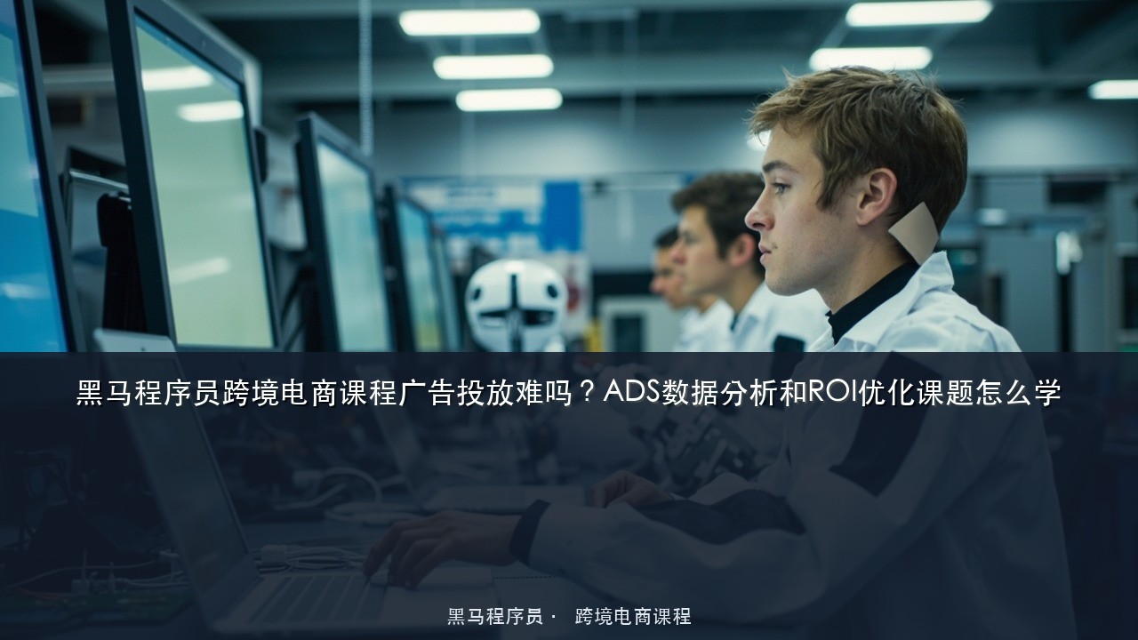 黑马程序员跨境电商课程广告投放难吗?ADS数据分析和ROI优化课题怎么学