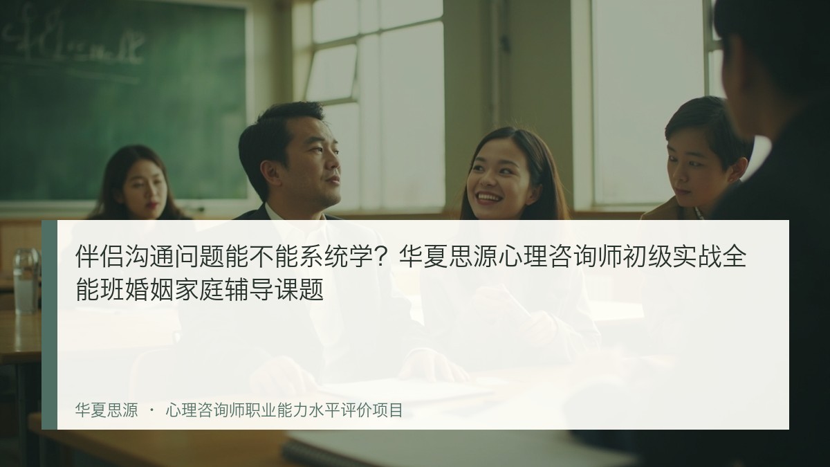 伴侣沟通问题能不能系统学？华夏思源心理咨询师初级实战全能班婚姻家庭辅导课题