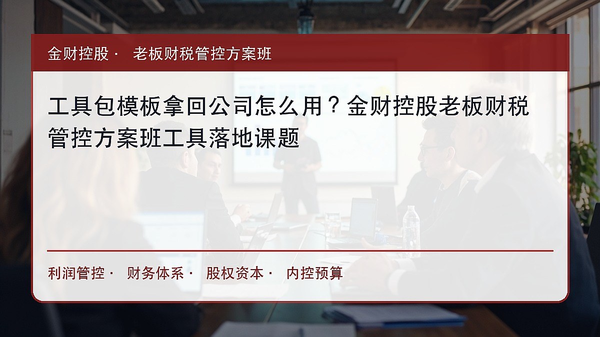 工具包模板拿回公司怎么用?金财控股老板财税管控方案班工具落地课题