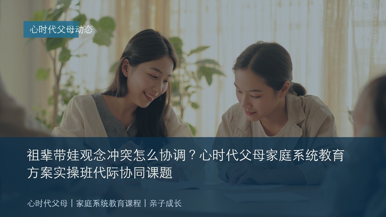 祖辈带娃观念冲突怎么协调?心时代父母家庭系统教育方案实操班代际协同课题