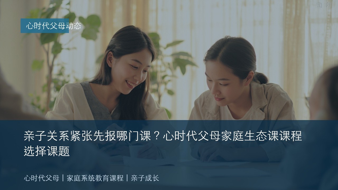 亲子关系紧张先报哪门课?心时代父母家庭生态课课程选择课题
