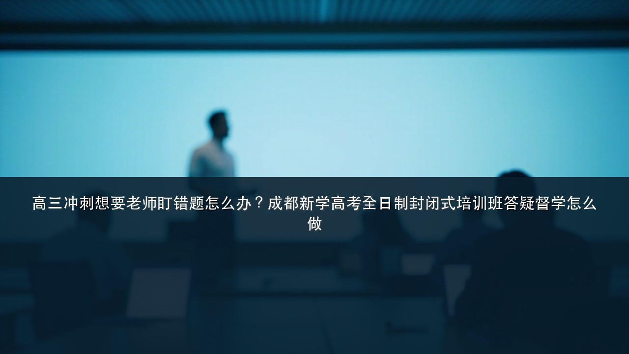 高三冲刺想要老师盯错题怎么办？成都新学高考全日制封闭式培训班答疑督学怎么做