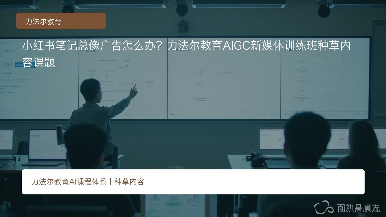 小红书笔记总像广告怎么办?力法尔教育AIGC新媒体训练班种草内容课题