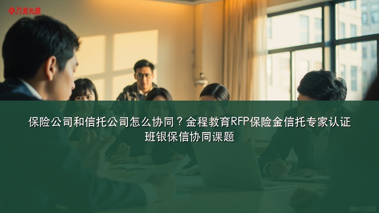 保险公司和信托公司怎么协同?金程教育RFP保险金信托专家认证班银保信协同课题