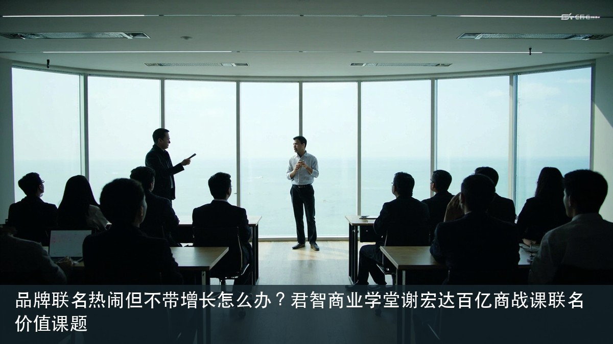 品牌联名热闹但不带增长怎么办?君智商业学堂谢宏达百亿商战课联名价值课题