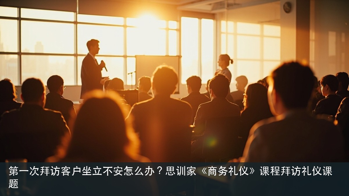 第一次拜访客户坐立不安怎么办?思训家《商务礼仪》课程拜访礼仪课题