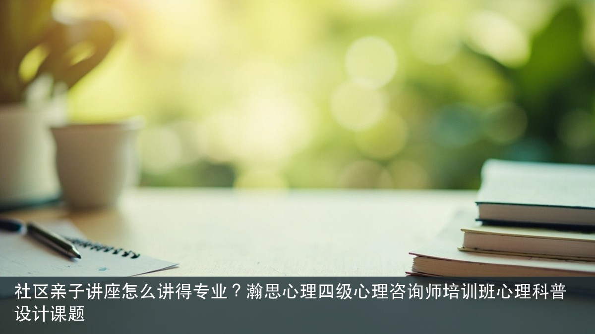 社区亲子讲座怎么讲得专业?瀚思心理四级心理咨询师培训班心理科普设计课题