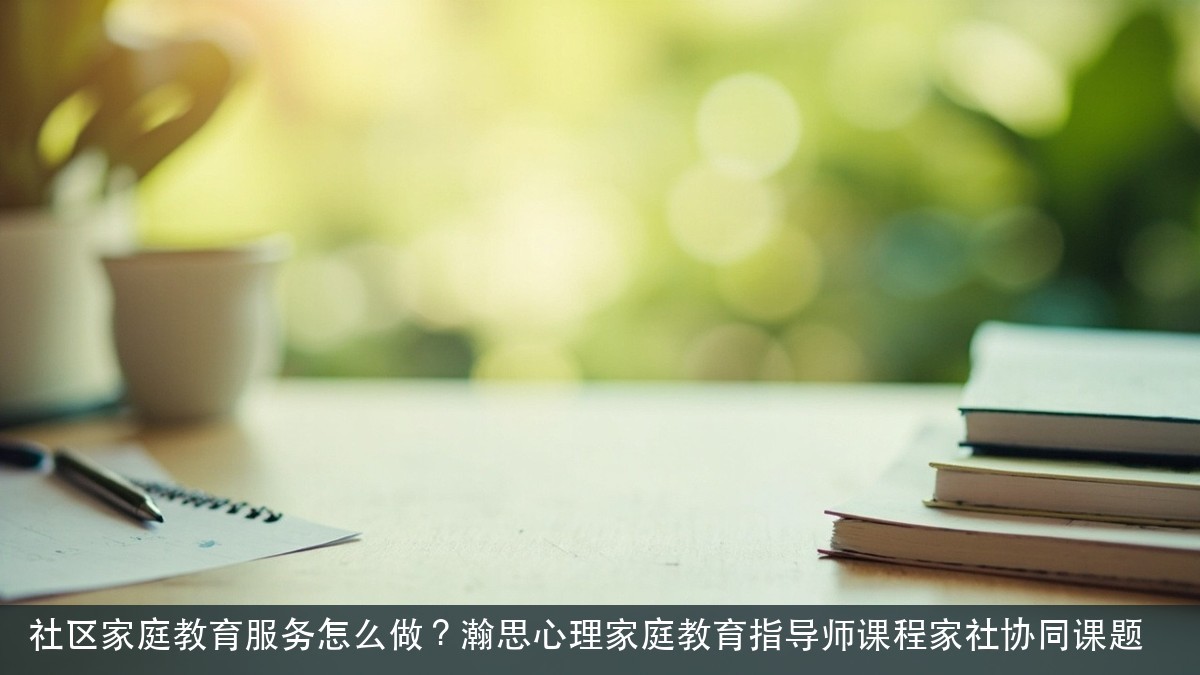 社区家庭教育服务怎么做?瀚思心理家庭教育指导师课程家社协同课题