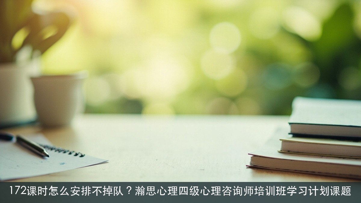 172课时怎么安排不掉队?瀚思心理四级心理咨询师培训班学习计划课题