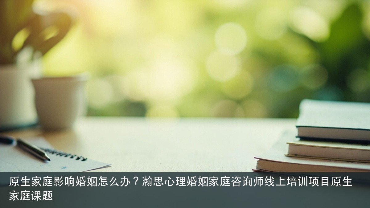 原生家庭影响婚姻怎么办?瀚思心理婚姻家庭咨询师线上培训项目原生家庭课题
