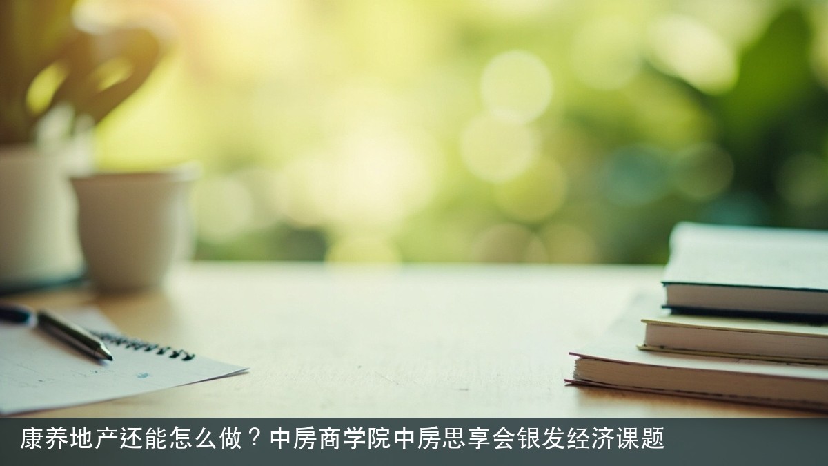 康养地产还能怎么做？中房商学院中房思享会银发经济课题